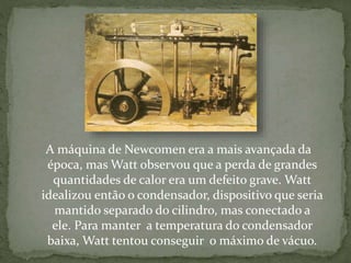 A máquina de Newcomen era a mais avançada da
época, mas Watt observou que a perda de grandes
quantidades de calor era um defeito grave. Watt
idealizou então o condensador, dispositivo que seria
mantido separado do cilindro, mas conectado a
ele. Para manter a temperatura do condensador
baixa, Watt tentou conseguir o máximo de vácuo.
 