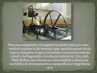 Nos anos seguintes, consagrou-se ainda mais por uma
notável sequência de inventos que aperfeiçoaram ainda
mais a máquina a vapor, tornando-a economicamente
viável e deflagrando a revolução industrial. Em 1766,
Watt fechou sua oficina na universidade e abriu um
escritório de levantamentos topográficos e engenharia
civil.
 