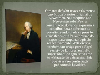 O motor de Watt usava 75% menos
carvão que o motor original de
Newcomen. Nas máquinas de
Newcomen e de Watt a
condensação do vapor é que mais
contribui para a diferença de
pressão , sendo usadas a pressão
atmosférica ou a baixa pressão do
vapor para empurrar o pistão
respectivamente. Watt escreveu
também um artigo para a Royal
Society de Londres, em 1783,
sugerindo que a água seria uma
combinação de dois gases, ideia
que viria a ser confirmada
por Antonie Lavoisier.
 
