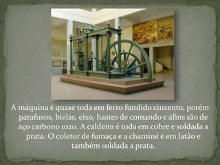 A máquina é quase toda em ferro fundido cinzento, porém
parafusos, bielas, eixo, hastes de comando e afins são de
aço carbono 1020. A caldeira é toda em cobre e soldada a
prata. O coletor de fumaça e a chaminé é em latão e
também soldada a prata.
 