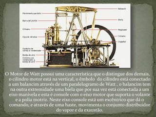 O Motor de Watt possui uma característica que o distingue dos demais,
o cilindro motor está na vertical, o êmbolo do cilindro está conectado
a um balancim através de um paralelogramo de Watt , o balancim tem
na outra extremidade uma biela que por sua vez está conectada a um
eixo manivela e esta é console com o eixo motor que suporta o volante
e a polia motriz. Neste eixo console está um excêntrico que dá o
comando, e através de uma haste, movimenta o conjunto distribuidor
do vapor e da exaustão.
 