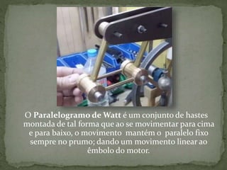 O Paralelogramo de Watt é um conjunto de hastes
montada de tal forma que ao se movimentar para cima
e para baixo, o movimento mantém o paralelo fixo
sempre no prumo; dando um movimento linear ao
êmbolo do motor.
 