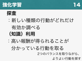 14強化学習
探査
：新しい種類の行動がどれだけ
 有効か調べる
（知識）利用
：高い報酬が得られることが
 分かっている行動を取る
2つのバランスを取りながら、
よりよい行動を探す
 