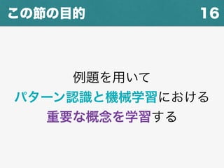 16この節の目的
例題を用いて
パターン認識と機械学習における
重要な概念を学習する
 