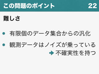 22この問題のポイント
難しさ
有限個のデータ集合からの汎化
観測データはノイズが乗っている
不確実性を持つ
 