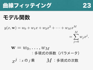 23曲線フィッテイング
y(x, w) = w0 + w1x + w2x2
+ · · · + wM xM
=
MX
j=0
wjx
x, w) = w0 + w1x + w2x2
+ · · · + wM xM
=
MX
j=0
wjxj
.
：多項式の次数Mxj ：x の j 乗
w = w0, . . . , wM
：多項式の係数（パラメータ）
モデル関数
 
