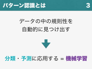 3パターン認識とは
データの中の規則性を
自動的に見つけ出す
分類・予測に応用する = 機械学習
 