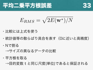 33平均二乗平方根誤差
ERMS =
p
2E(w⇤)/N
・比較には上式を使う
・統計値等の散らばり具合を表す（0に近いと高精度）
・Nで割る
 →サイズの異なるデータの比較
・平方根を取る
 →目的変数 t と同じ尺度(単位)であると保証される
 