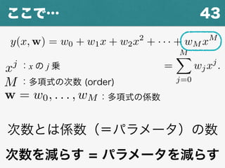 43ここで…
y(x, w) = w0 + w1x + w2x2
+ · · · + wM xM
=
w0 + w1x + w2x2
+ · · · + wM xM
=
MX
j=0
wjxj
.
：多項式の次数 (order)M
xj ：x の j 乗
w = w0, . . . , wM ：多項式の係数
次数とは係数（＝パラメータ）の数
次数を減らす = パラメータを減らす
 