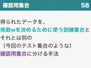 58確認用集合
得られたデータを、
係数wを決めるために使う訓練集合と
それとは別の
（今回のテスト集合のような）
確認用集合に分ける手法
 