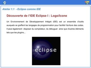 Découverte de l’IDE Eclipse I : Logo/Icone
Atelier 1.1 - Eclipse comme IDE
Un Environnement de Développement Intégré (IDE) est un ensemble d’outils
auxquels se greffent les langages de programmation pour facilité l’écriture des codes.
Il peut également disposer du compilateur, du débuguer ainsi que d’autres éléments
tels que les plugins...
 
