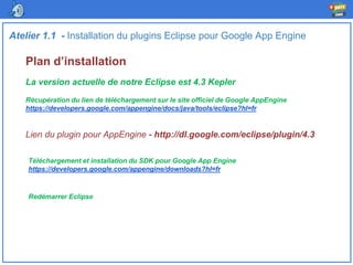 Plan d’installation
Atelier 1.1 - Installation du plugins Eclipse pour Google App Engine
La version actuelle de notre Eclipse est 4.3 Kepler
Récupération du lien de téléchargement sur le site officiel de Google AppEngine
https://developers.google.com/appengine/docs/java/tools/eclipse?hl=fr
Lien du plugin pour AppEngine - http://dl.google.com/eclipse/plugin/4.3
Téléchargement et installation du SDK pour Google App Engine
https://developers.google.com/appengine/downloads?hl=fr
Redémarrer Eclipse
 