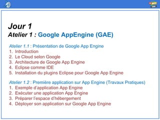 Jour 1
Atelier 1 : Google AppEngine (GAE)
Atelier 1.1 : Présentation de Google App Engine
1. Introduction
2. Le Cloud selon Google
3. Architecture de Google App Engine
4. Eclipse comme IDE
5. Installation du plugins Eclipse pour Google App Engine
Atelier 1.2 : Première application sur App Engine (Travaux Pratiques)
1. Exemple d’application App Engine
2. Exécuter une application App Engine
3. Préparer l’espace d’hébergement
4. Déployer son application sur Google App Engine
 