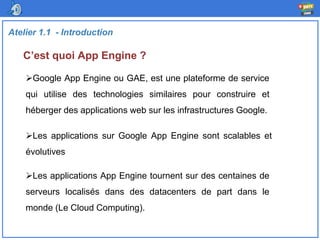 C’est quoi App Engine ?
Atelier 1.1 - Introduction
Google App Engine ou GAE, est une plateforme de service
qui utilise des technologies similaires pour construire et
héberger des applications web sur les infrastructures Google.
Les applications App Engine tournent sur des centaines de
serveurs localisés dans des datacenters de part dans le
monde (Le Cloud Computing).
Les applications sur Google App Engine sont scalables et
évolutives
 