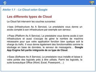 Les differents types de Cloud
Atelier 1.1 - Le Cloud selon Google
Le Cloud fait intervenir les couches suivantes:
Iaas (Infrastructure As A Service). Le prestataire vous donne un
accès complet à son infrastrusture par exemple son serveur.
Paas (Platform As A Service). Le prestataire vous donne accès à son
infrastructure et aussi s’occupe de gérer le nombre de machine
nécessaire pour que votre application fonction bien quelque soit la
charge du trafic. Il vous donne également des fonctionnalités comme le
stockage en base de données, le serveur de messagerie… Google
App Engine fait partie intégrante de ce type de Cloud.
Saas (Software As A Service). Le prestataire vous installe et laisse à
votre portée des logiciels près à être utilisés. Parmi les logiciels, la
suite bureautique Office (Word, Excel, Powerpoint,…)
 