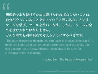 The most dangerous thought you can have as a creative person is to
think you know what you re doing. Learn tools, and use tools, but
don t accept tools. Always distrust them; always be alert for
alternative ways of thinking.
“想像的であり続けるために避けなければならないことは、
自分がやっていることを知っていると思い込むことです。
ツールを学び、ツールを使いこなす。しかし、ツールの全
てを受け入れてはなりません。
どんな時でも別の視点で考えるようにするべきです。
- Victor, Bret. “The Future of Programming.”
http://quote.enja.io/post/the-most-dangerous-thought-you-can-have.../
 