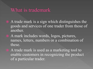  A trade mark is a sign which distinguishes the
goods and services of one trader from those of
another.
 A mark includes words, logos, pictures,
names, letters, numbers or a combination of
these.
 A trade mark is used as a marketing tool to
enable customers in recognizing the product
of a particular trader.
 
