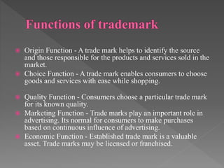  Origin Function - A trade mark helps to identify the source
and those responsible for the products and services sold in the
market.
 Choice Function - A trade mark enables consumers to choose
goods and services with ease while shopping.
 Quality Function - Consumers choose a particular trade mark
for its known quality.
 Marketing Function - Trade marks play an important role in
advertising. Its normal for consumers to make purchases
based on continuous influence of advertising.
 Economic Function - Established trade mark is a valuable
asset. Trade marks may be licensed or franchised.
 