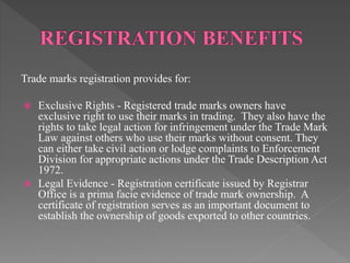 Trade marks registration provides for:
 Exclusive Rights - Registered trade marks owners have
exclusive right to use their marks in trading. They also have the
rights to take legal action for infringement under the Trade Mark
Law against others who use their marks without consent. They
can either take civil action or lodge complaints to Enforcement
Division for appropriate actions under the Trade Description Act
1972.
 Legal Evidence - Registration certificate issued by Registrar
Office is a prima facie evidence of trade mark ownership. A
certificate of registration serves as an important document to
establish the ownership of goods exported to other countries.
 