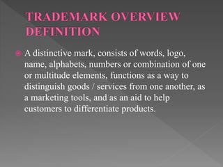  A distinctive mark, consists of words, logo,
name, alphabets, numbers or combination of one
or multitude elements, functions as a way to
distinguish goods / services from one another, as
a marketing tools, and as an aid to help
customers to differentiate products.
 