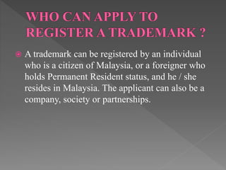  A trademark can be registered by an individual
who is a citizen of Malaysia, or a foreigner who
holds Permanent Resident status, and he / she
resides in Malaysia. The applicant can also be a
company, society or partnerships.
 