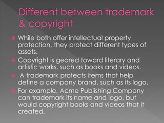  While both offer intellectual property
protection, they protect different types of
assets.
 Copyright is geared toward literary and
artistic works, such as books and videos.
 A trademark protects items that help
define a company brand, such as its logo.
 For example, Acme Publishing Company
can trademark its name and logo, but
would copyright books and videos that it
created.
 