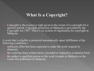 What Is a Copyright?
 Copyright is the exclusive right given to the owner of a copyright for a
specific period. Copyright protection in Malaysia is governed by the
Copyright Act 1987. There is no system of registration for copyright in
Malaysia.
A work that is eligible is protected automatically upon fulfillment of the
following conditions :-
 sufficient effort has been expected to make the work original in
character.
 the work has been written down, recorded or reduced to a material form.
 the author is qualified person or the work is made in Malaysia or the
works first published in Malaysia.
 