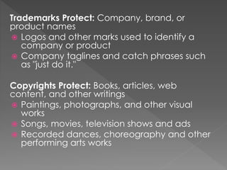 Trademarks Protect: Company, brand, or
product names
 Logos and other marks used to identify a
company or product
 Company taglines and catch phrases such
as "just do it."
Copyrights Protect: Books, articles, web
content, and other writings
 Paintings, photographs, and other visual
works
 Songs, movies, television shows and ads
 Recorded dances, choreography and other
performing arts works
 