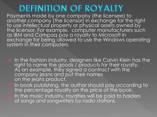 Payments made by one company (the licensee) to
another company (the licensor) in exchange for the right
to use intellectual property or physical assets owned by
the licensor. For example, computer manufacturers such
as IBM and Compaq pay a royalty to Microsoft in
exchange for being allowed to use the Windows operating
system in their computers.
 In the fashion industry, designers like Calvin Klein has the
right to name the goods / products for their royalty.
As an example, they signed a contract with the
company jeans and put their names
on the jeans product.
 In book publishing, the author should pay according to
the percentage royalty on the price of the book.
 In the music industry, royalties will be paid to holders
of songs and songwriters by radio stations.
 