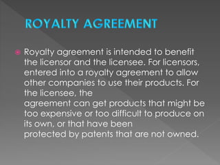  Royalty agreement is intended to benefit
the licensor and the licensee. For licensors,
entered into a royalty agreement to allow
other companies to use their products. For
the licensee, the
agreement can get products that might be
too expensive or too difficult to produce on
its own, or that have been
protected by patents that are not owned.
 