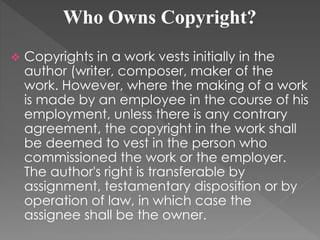 Who Owns Copyright?
 Copyrights in a work vests initially in the
author (writer, composer, maker of the
work. However, where the making of a work
is made by an employee in the course of his
employment, unless there is any contrary
agreement, the copyright in the work shall
be deemed to vest in the person who
commissioned the work or the employer.
The author's right is transferable by
assignment, testamentary disposition or by
operation of law, in which case the
assignee shall be the owner.
 