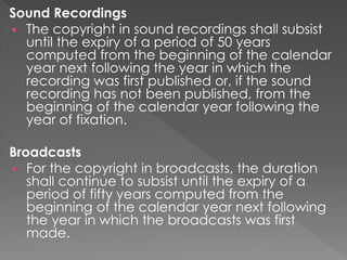 Sound Recordings
 The copyright in sound recordings shall subsist
until the expiry of a period of 50 years
computed from the beginning of the calendar
year next following the year in which the
recording was first published or, if the sound
recording has not been published, from the
beginning of the calendar year following the
year of fixation.
Broadcasts
 For the copyright in broadcasts, the duration
shall continue to subsist until the expiry of a
period of fifty years computed from the
beginning of the calendar year next following
the year in which the broadcasts was first
made.
 