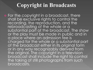 Copyright in Broadcasts
 For the copyright in a broadcast, there
shall be exclusive rights to control the
recording, the reproduction, and the
rebroadcasting of the whole or a
substantial part of the broadcast. The show
or the play must be made in public and in
a place where an admission fee is
charged for the whole or a substantial part
of the broadcast either in its original form
or in any way recognizably derived from
the original. The copyright in a television
broadcast shall include the right to control
the taking of still photographs from such
broadcasts.
 