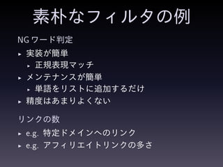 素朴なフィルタの例
NG ワード判定
◮ 実装が簡単
◮ 正規表現マッチ
◮ メンテナンスが簡単
◮ 単語をリストに追加するだけ
◮ 精度はあまりよくない
リンクの数
◮ e.g. 特定ドメインへのリンク
◮ e.g. アフィリエイトリンクの多さ
 