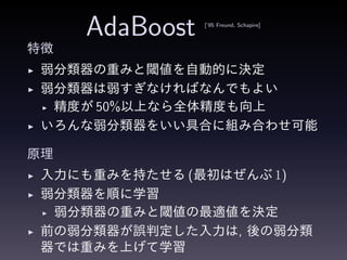 AdaBoost [’95 Freund, Schapire]
特徴
◮ 弱分類器の重みと閾値を自動的に決定
◮ 弱分類器は弱すぎなければなんでもよい
◮ 精度が 50%以上なら全体精度も向上
◮ いろんな弱分類器をいい具合に組み合わせ可能
原理
◮ 入力にも重みを持たせる (最初はぜんぶ 1)
◮ 弱分類器を順に学習
◮ 弱分類器の重みと閾値の最適値を決定
◮ 前の弱分類器が誤判定した入力は, 後の弱分類
器では重みを上げて学習
 