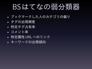 BSはてなの弱分類器
◮ ブックマークした人のカテゴリの偏り
◮ タグの出現頻度
◮ 特定タグ占有率
◮ コメント率
◮ 特定属性 URL へのリンク
◮ キーワードの出現傾向
 