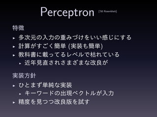 Perceptron [’58 Rosenblatt]
特徴
◮ 多次元の入力の重みづけをいい感じにする
◮ 計算がすごく簡単 (実装も簡単)
◮ 教科書に載ってるレベルで枯れている
◮ 近年見直されさまざまな改良が
実装方針
◮ ひとまず単純な実装
◮ キーワードの出現ベクトルが入力
◮ 精度を見つつ改良版を試す
 