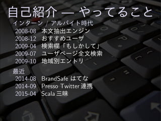 自己紹介 — やってること
インターン / アルバイト時代
2008-08 本文抽出エンジン
2008-12 おすすめユーザ
2009-04 検索欄「もしかして」
2009-07 ユーザページ全文検索
2009-10 地域別エントリ
最近
2014-08 BrandSafe はてな
2014-09 Presso Twitter 連携
2015-04 Scala 三昧
 