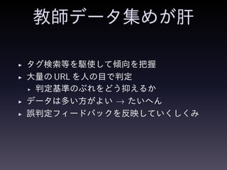 教師データ集めが肝
◮ タグ検索等を駆使して傾向を把握
◮ 大量の URL を人の目で判定
◮ 判定基準のぶれをどう抑えるか
◮ データは多い方がよい → たいへん
◮ 誤判定フィードバックを反映していくしくみ
 
