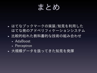まとめ
◮ はてなブックマークの実装/知見を利用した
はてな発のアドベリフィケーションシステム
◮ 比較的枯れた教科書的な技術の組み合わせ
◮ AdaBoost
◮ Perceptron
◮ 大規模データを扱ってきた知見を発揮
 