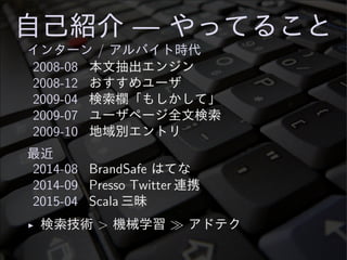 自己紹介 — やってること
インターン / アルバイト時代
2008-08 本文抽出エンジン
2008-12 おすすめユーザ
2009-04 検索欄「もしかして」
2009-07 ユーザページ全文検索
2009-10 地域別エントリ
最近
2014-08 BrandSafe はてな
2014-09 Presso Twitter 連携
2015-04 Scala 三昧
◮ 検索技術 > 機械学習 ≫ アドテク
 