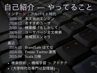 自己紹介 — やってること
インターン / アルバイト時代
2008-08 本文抽出エンジン
2008-12 おすすめユーザ
2009-04 検索欄「もしかして」
2009-07 ユーザページ全文検索
2009-10 地域別エントリ
最近
2014-08 BrandSafe はてな
2014-09 Presso Twitter 連携
2015-04 Scala 三昧
◮ 検索技術 > 機械学習 ≫ アドテク
◮ (大学時代の専門は型理論)
 