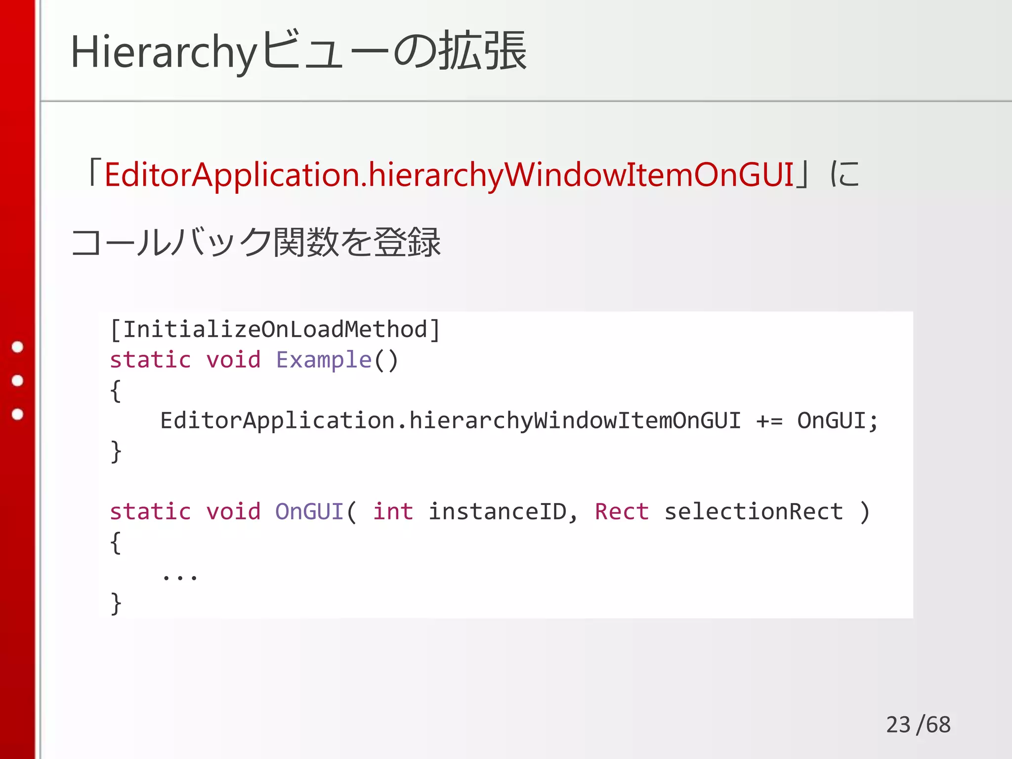 /68
Hierarchyビューの拡張
「EditorApplication.hierarchyWindowItemOnGUI」に
コールバック関数を登録
23
[InitializeOnLoadMethod]
static void Example()
{
EditorApplication.hierarchyWindowItemOnGUI += OnGUI;
}
static void OnGUI( int instanceID, Rect selectionRect )
{
...
}
 