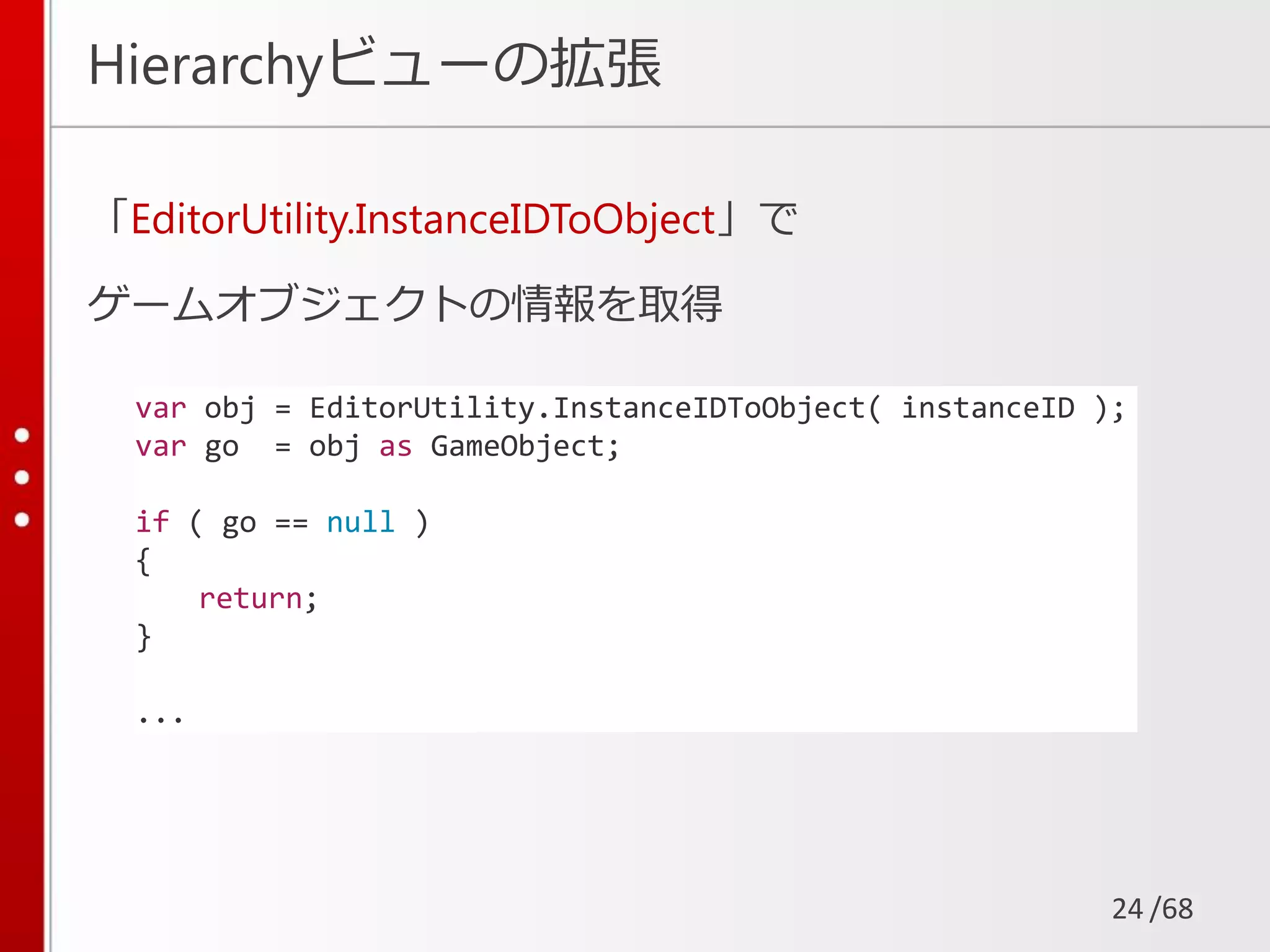 /68
Hierarchyビューの拡張
「EditorUtility.InstanceIDToObject」で
ゲームオブジェクトの情報を取得
24
var obj = EditorUtility.InstanceIDToObject( instanceID );
var go = obj as GameObject;
if ( go == null )
{
return;
}
...
 