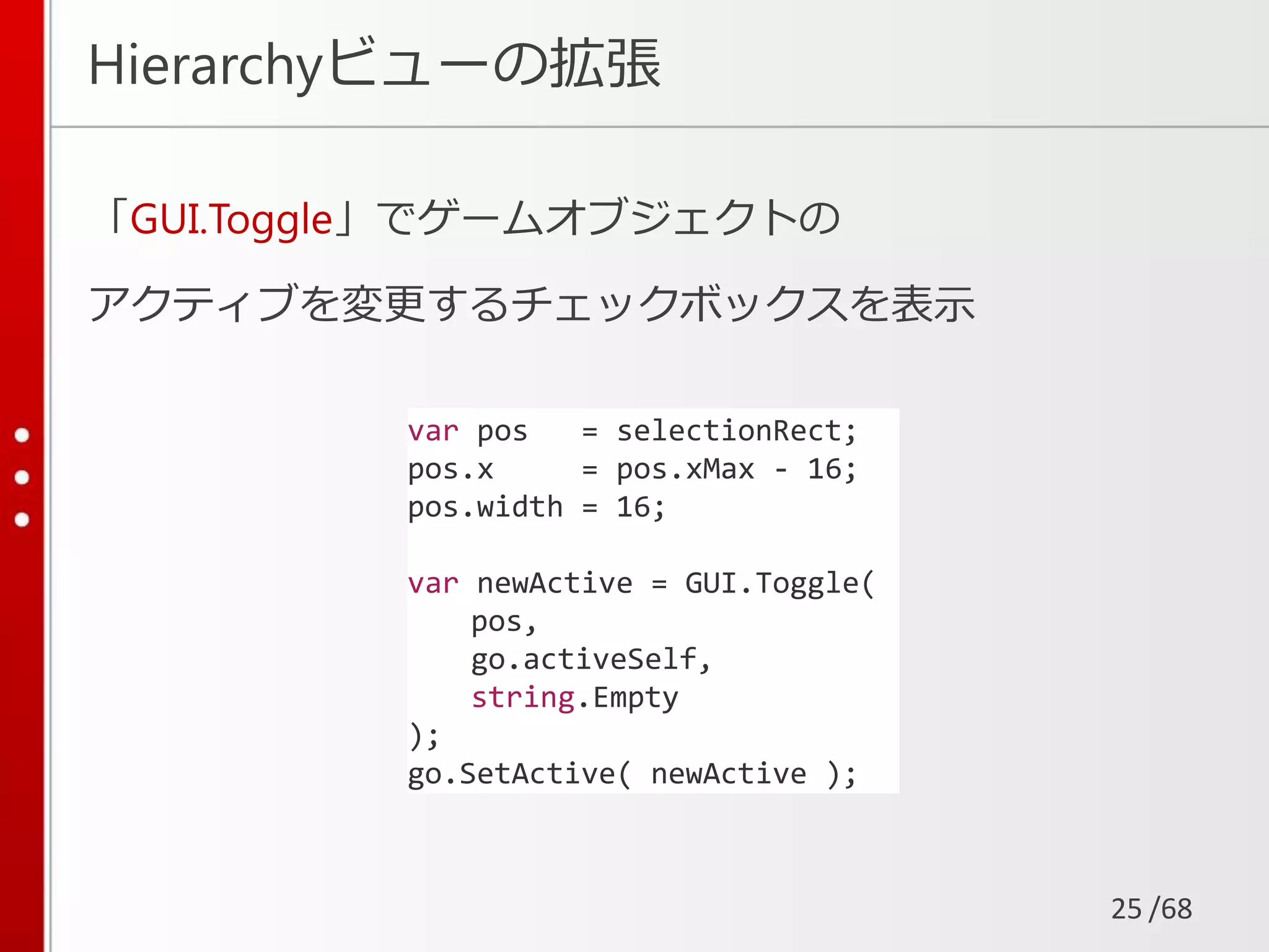 /68
Hierarchyビューの拡張
「GUI.Toggle」でゲームオブジェクトの
アクティブを変更するチェックボックスを表示
25
var pos = selectionRect;
pos.x = pos.xMax - 16;
pos.width = 16;
var newActive = GUI.Toggle(
pos,
go.activeSelf,
string.Empty
);
go.SetActive( newActive );
 