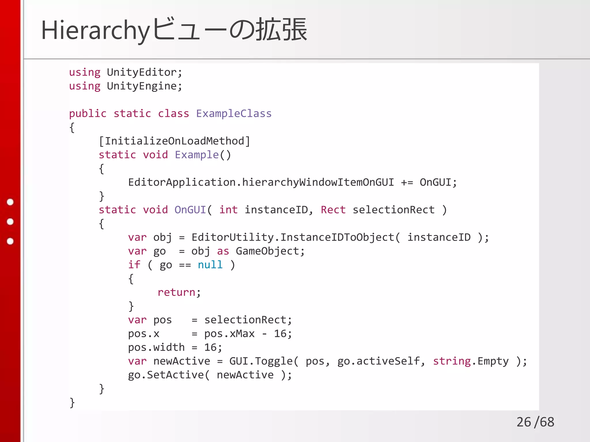 /68
Hierarchyビューの拡張
26
using UnityEditor;
using UnityEngine;
public static class ExampleClass
{
[InitializeOnLoadMethod]
static void Example()
{
EditorApplication.hierarchyWindowItemOnGUI += OnGUI;
}
static void OnGUI( int instanceID, Rect selectionRect )
{
var obj = EditorUtility.InstanceIDToObject( instanceID );
var go = obj as GameObject;
if ( go == null )
{
return;
}
var pos = selectionRect;
pos.x = pos.xMax - 16;
pos.width = 16;
var newActive = GUI.Toggle( pos, go.activeSelf, string.Empty );
go.SetActive( newActive );
}
}
 