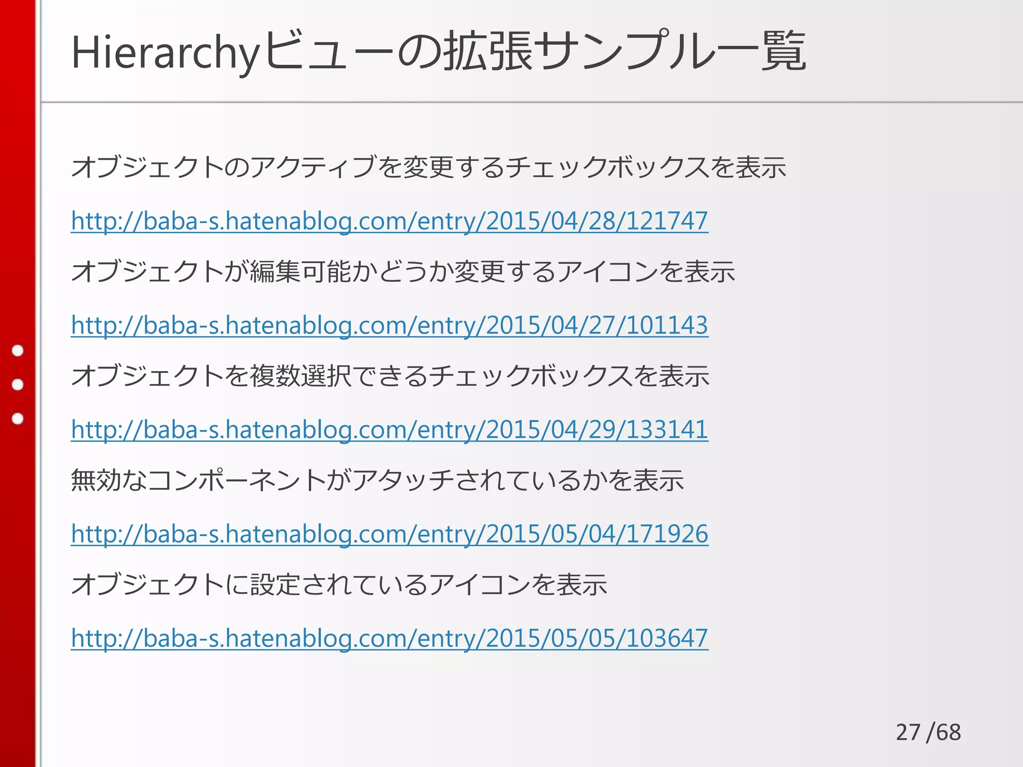 /68
Hierarchyビューの拡張サンプル一覧
オブジェクトのアクティブを変更するチェックボックスを表示
http://baba-s.hatenablog.com/entry/2015/04/28/121747
オブジェクトが編集可能かどうか変更するアイコンを表示
http://baba-s.hatenablog.com/entry/2015/04/27/101143
オブジェクトを複数選択できるチェックボックスを表示
http://baba-s.hatenablog.com/entry/2015/04/29/133141
無効なコンポーネントがアタッチされているかを表示
http://baba-s.hatenablog.com/entry/2015/05/04/171926
オブジェクトに設定されているアイコンを表示
http://baba-s.hatenablog.com/entry/2015/05/05/103647
27
 