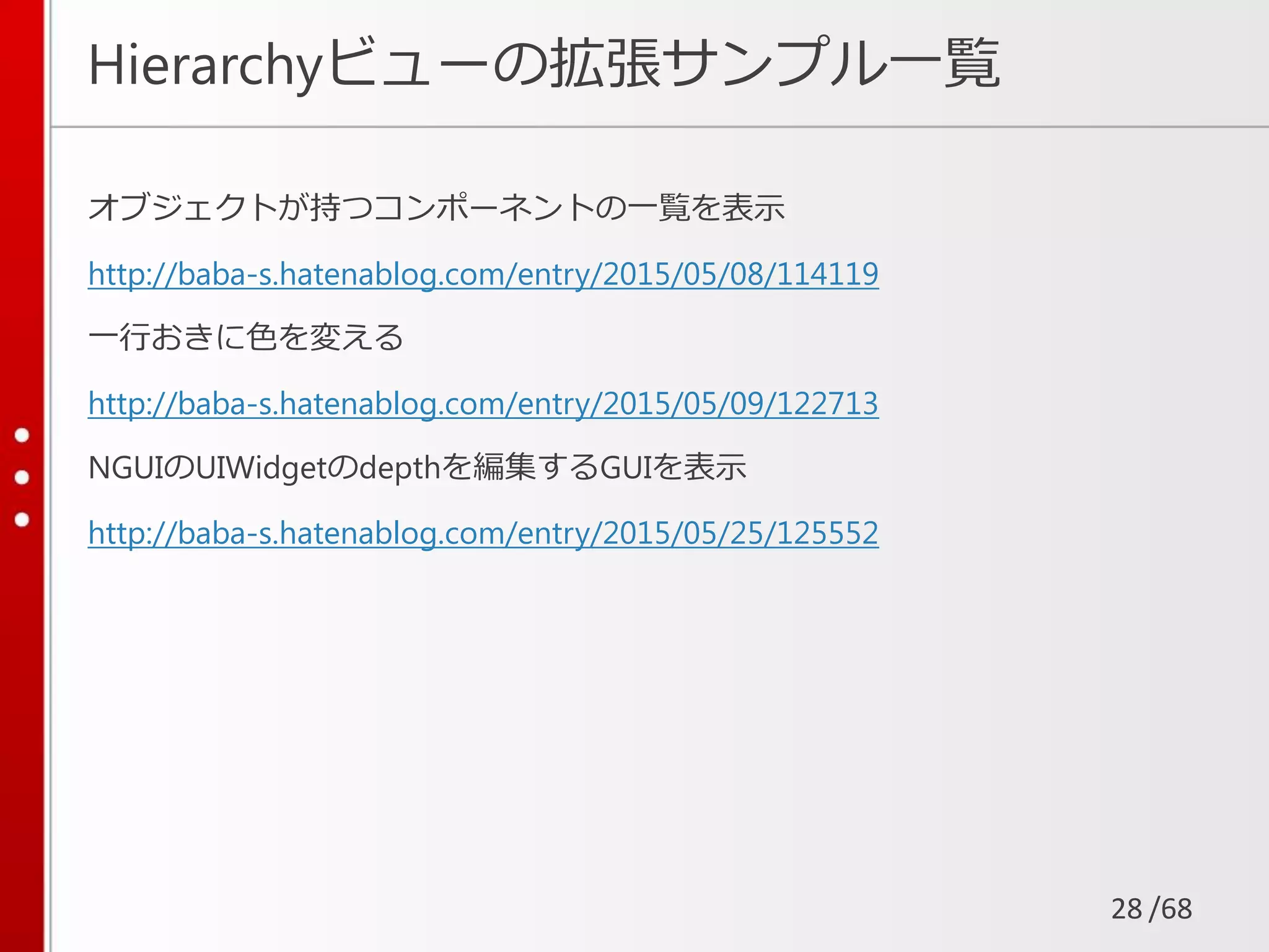 /68
Hierarchyビューの拡張サンプル一覧
オブジェクトが持つコンポーネントの一覧を表示
http://baba-s.hatenablog.com/entry/2015/05/08/114119
一行おきに色を変える
http://baba-s.hatenablog.com/entry/2015/05/09/122713
NGUIのUIWidgetのdepthを編集するGUIを表示
http://baba-s.hatenablog.com/entry/2015/05/25/125552
28
 