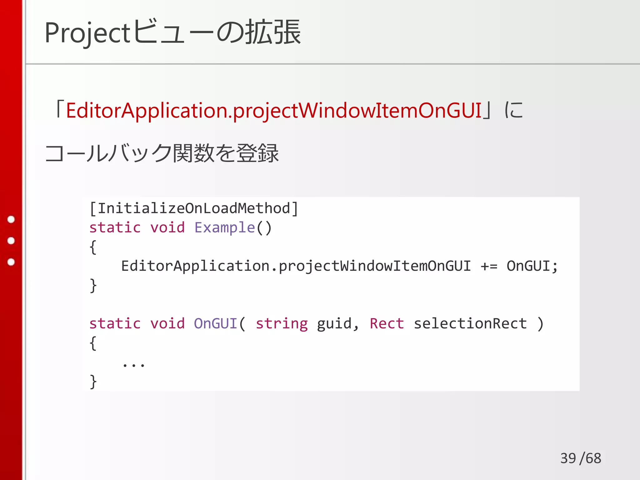 /68
Projectビューの拡張
「EditorApplication.projectWindowItemOnGUI」に
コールバック関数を登録
39
[InitializeOnLoadMethod]
static void Example()
{
EditorApplication.projectWindowItemOnGUI += OnGUI;
}
static void OnGUI( string guid, Rect selectionRect )
{
...
}
 