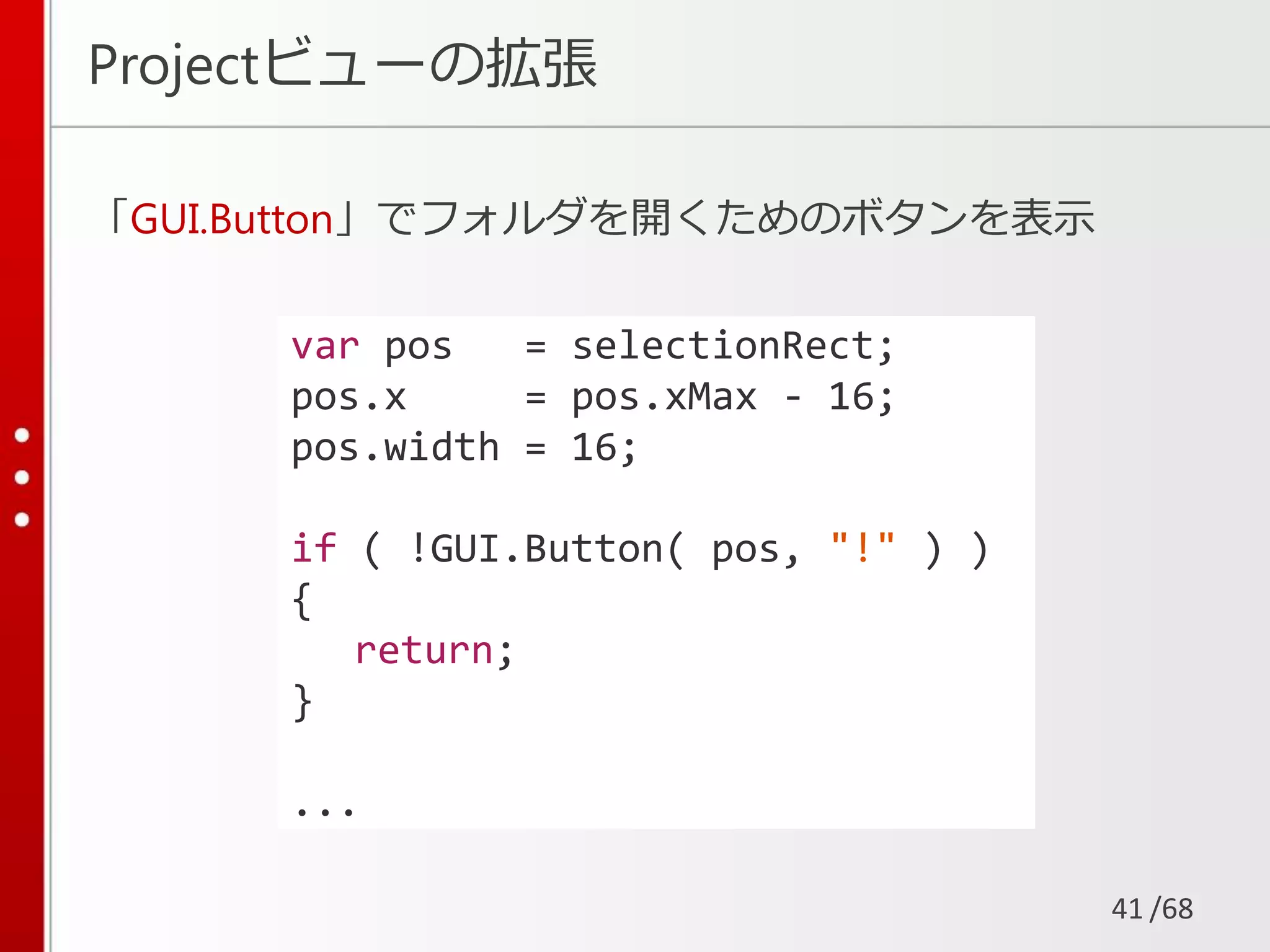 /68
Projectビューの拡張
「GUI.Button」でフォルダを開くためのボタンを表示
41
var pos = selectionRect;
pos.x = pos.xMax - 16;
pos.width = 16;
if ( !GUI.Button( pos, "!" ) )
{
return;
}
...
 